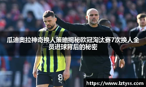 瓜迪奥拉神奇换人策略揭秘欧冠淘汰赛7次换人全员进球背后的秘密